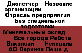 Диспетчер › Название организации ­ NEVA estate › Отрасль предприятия ­ Без специальной подготовки › Минимальный оклад ­ 8 000 - Все города Работа » Вакансии   . Ненецкий АО,Верхняя Пеша д.